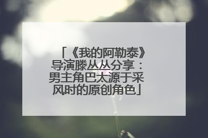 《我的阿勒泰》导演滕丛丛分享：男主角巴太源于采风时的原创角色