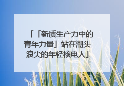 「新质生产力中的青年力量」站在潮头浪尖的年轻核电人