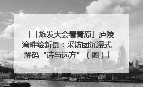 「旅发大会看青原」庐陵湾畔绘新景：采访团沉浸式解码“诗与远方”（图）