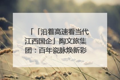 「沿着高速看当代江西国企」陶文旅集团：百年瓷脉焕新彩 文旅融合谱华章