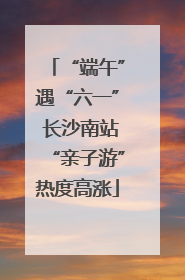 “端午”遇“六一” 长沙南站“亲子游”热度高涨