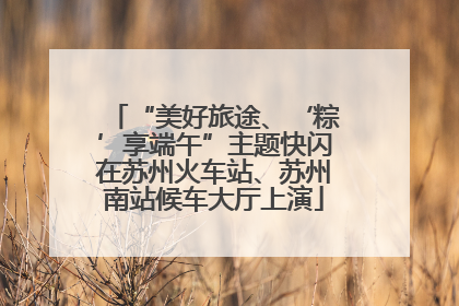 “美好旅途、‘粽’享端午”主题快闪在苏州火车站、苏州南站候车大厅上演
