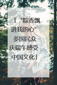 “粽香飘进我的心” 多国民众庆端午感受中国文化