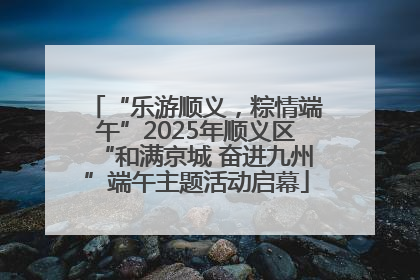 “乐游顺义，粽情端午”2025年顺义区“和满京城 奋进九州”端午主题活动启幕
