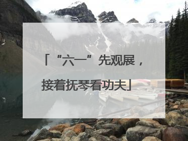 “六一”先观展，接着抚琴看功夫