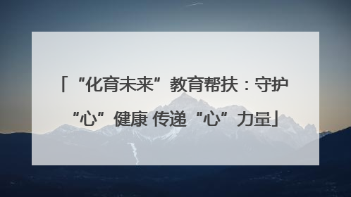 “化育未来”教育帮扶：守护“心”健康 传递“心”力量