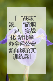 “战味”浓、“硝烟”足、实战化 湖北举办全省公安新闻舆论实训练兵