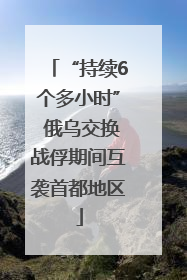 “持续6个多小时” 俄乌交换战俘期间互袭首都地区