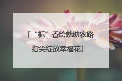 “栀”香绘就助农路 指尖绽放幸福花