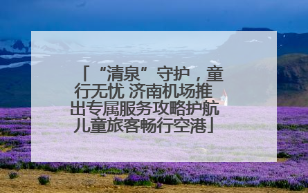 “清泉”守护，童行无忧 济南机场推出专属服务攻略护航儿童旅客畅行空港