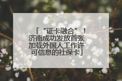 “证卡融合”！济南成功发放首张加载外国人工作许可信息的社保卡