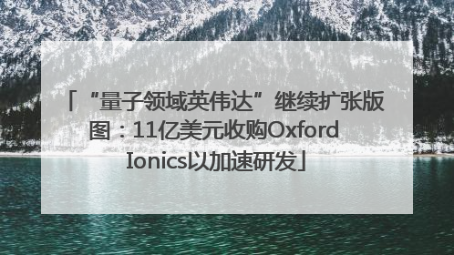 “量子领域英伟达”继续扩张版图：11亿美元收购Oxford Ionics以加速研发
