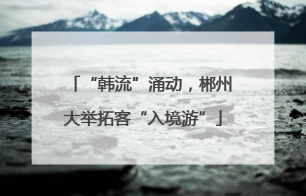 “韩流”涌动，郴州大举拓客“入境游”
