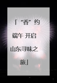 “香”约端午 开启山东寻味之旅