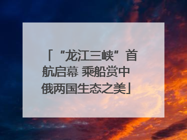 “龙江三峡”首航启幕 乘船赏中俄两国生态之美