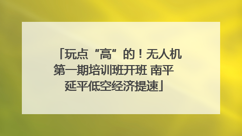 玩点“高”的！无人机第一期培训班开班 南平延平低空经济提速
