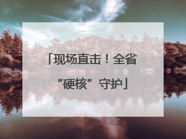 现场直击！全省“硬核”守护
