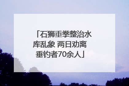 石狮重拳整治水库乱象 两日劝离垂钓者70余人