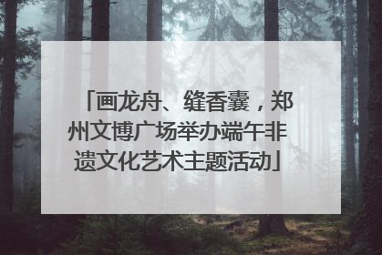 画龙舟、缝香囊，郑州文博广场举办端午非遗文化艺术主题活动