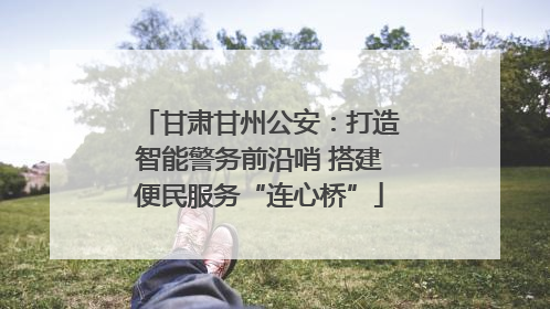 甘肃甘州公安：打造智能警务前沿哨 搭建便民服务“连心桥”