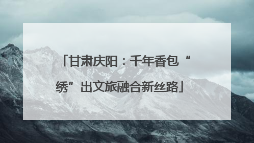 甘肃庆阳：千年香包“绣”出文旅融合新丝路