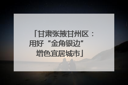 甘肃张掖甘州区：用好“金角银边” 增色宜居城市