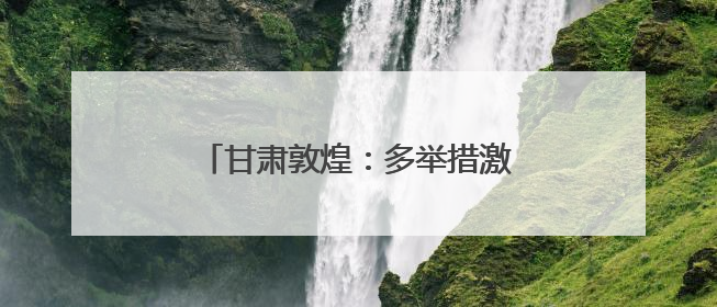 甘肃敦煌：多举措激活文旅消费新动能