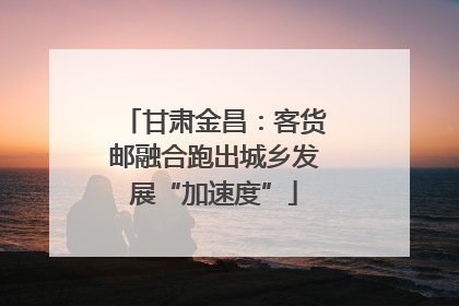 甘肃金昌：客货邮融合跑出城乡发展“加速度”