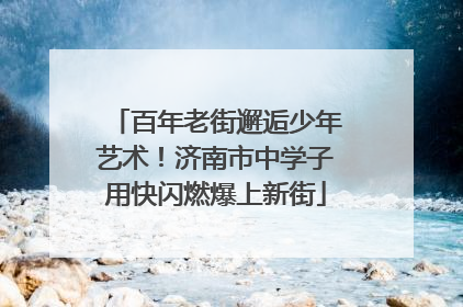 百年老街邂逅少年艺术！济南市中学子用快闪燃爆上新街