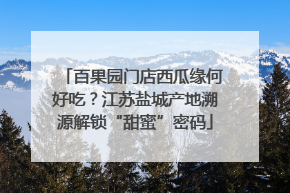 百果园门店西瓜缘何好吃？江苏盐城产地溯源解锁“甜蜜”密码