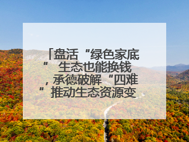盘活“绿色家底” 生态也能换钱，承德破解“四难”推动生态资源变生态资产