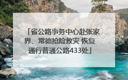 省公路事务中心赴张家界、常德抢险救灾 恢复通行普通公路433处