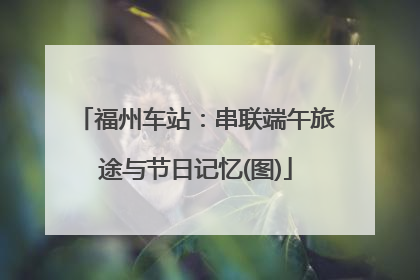 福州车站：串联端午旅途与节日记忆(图)