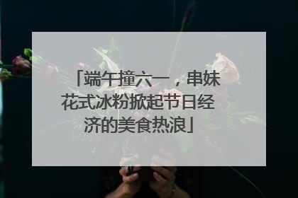 端午撞六一，串妹花式冰粉掀起节日经济的美食热浪