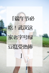 端午节必吃！武汉这家老字号绿豆糕受热捧