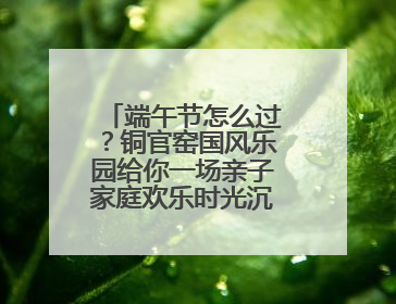 端午节怎么过？铜官窑国风乐园给你一场亲子家庭欢乐时光沉浸式新体验