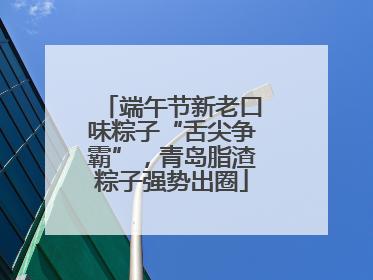 端午节新老口味粽子“舌尖争霸”，青岛脂渣粽子强势出圈