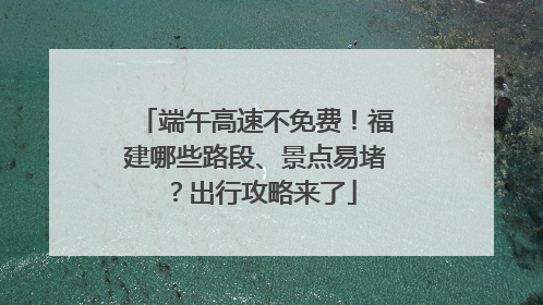 端午高速不免费！福建哪些路段、景点易堵？出行攻略来了