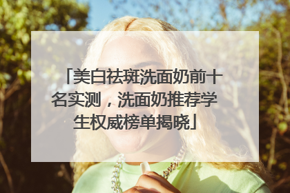 美白祛斑洗面奶前十名实测，洗面奶推荐学生权威榜单揭晓