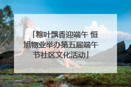 粽叶飘香迎端午 恒旭物业举办第五届端午节社区文化活动