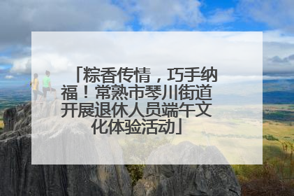 粽香传情，巧手纳福！常熟市琴川街道开展退休人员端午文化体验活动