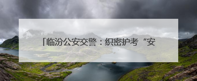 临汾公安交警：织密护考“安全网” 全力护航“高考路”