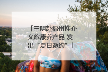 三明赴福州推介文旅康养产品 发出“夏日邀约”