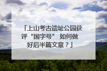 上山考古遗址公园获评“国字号” 如何做好后半篇文章？