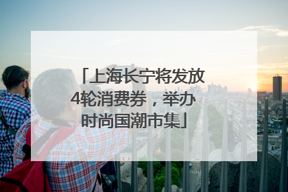 上海长宁将发放4轮消费券，举办时尚国潮市集