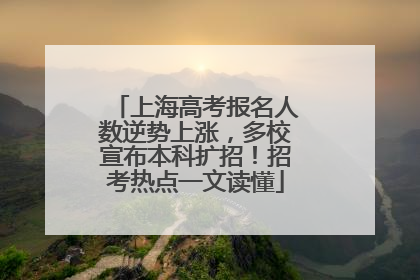 上海高考报名人数逆势上涨，多校宣布本科扩招！招考热点一文读懂