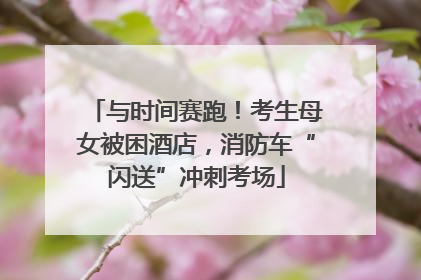 与时间赛跑！考生母女被困酒店，消防车“闪送”冲刺考场