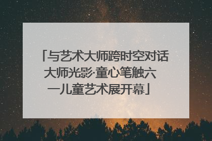 与艺术大师跨时空对话 大师光影·童心笔触六一儿童艺术展开幕
