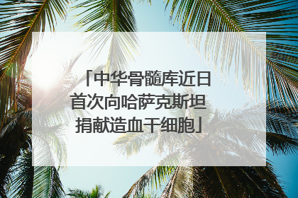 中华骨髓库近日首次向哈萨克斯坦捐献造血干细胞