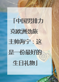 中国男排力克欧洲劲旅 主帅海宁：这是一份最好的生日礼物